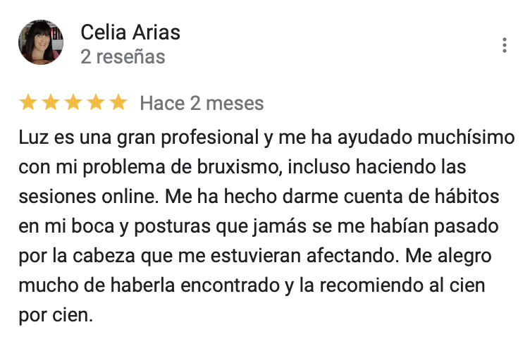 Valoración cinco estrellas. Luz es una gran profesional y me ha ayudado muchísimo con mi problema de bruxismo, incluso haciendo las sesiones online. Me ha hecho darme cuenta de hábitos en mi boca y posturas que jamás se me habían pasado por la cabeza que me estuvieran afectando. Me alegro mucho de haberla encontrado y la recomiendo al cien por cien.