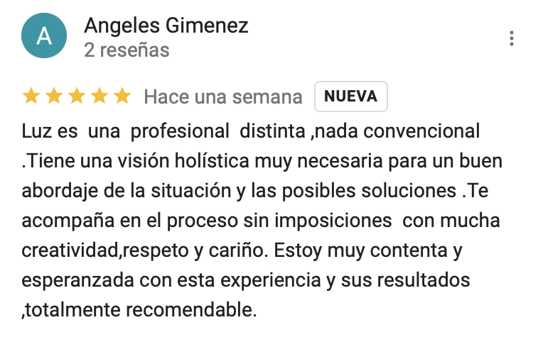 Valoración cinco estrellas: Luz es una profesional distinta ,nada convencional .Tiene una visión holística muy necesaria para un buen abordaje de la situación y las posibles soluciones .Te acompaña en el proceso sin imposiciones con mucha creatividad,respeto y cariño. Estoy muy contenta y esperanzada con esta experiencia y sus resultados ,totalmente recomendable.